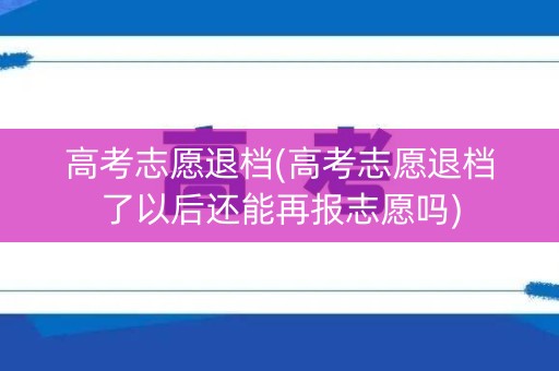 高考志愿退档(高考志愿退档了以后还能再报志愿吗)