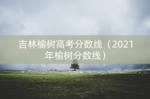 吉林榆树高考分数线（2021年榆树分数线）
