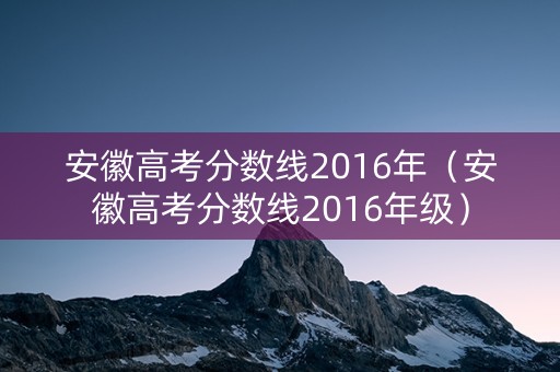 安徽高考分数线2016年(安徽高考分数线2016年级) 安徽高考分数线2016年(安徽高考分数线2016年级)