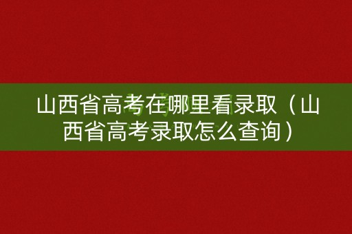 山西省高考在哪里看录取（山西省高考录取怎么查询）