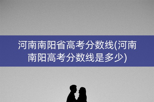 河南南阳省高考分数线(河南南阳高考分数线是多少)