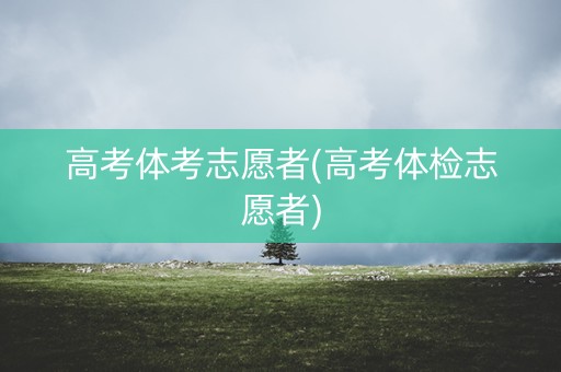高考体考志愿者(高考体检志愿者) 高考体考志愿者(高考体检志愿者)