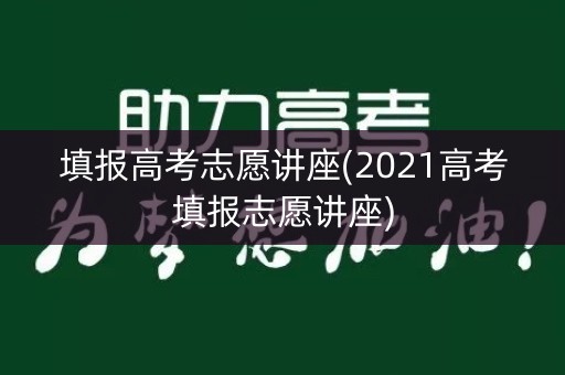 填报高考志愿讲座(2021高考填报志愿讲座) 填报高考志愿讲座(2021高考填报志愿讲座)