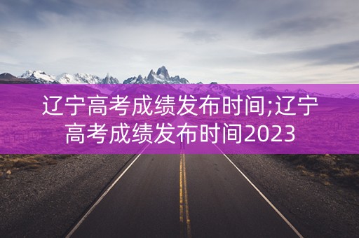 辽宁高考成绩发布时间;辽宁高考成绩发布时间2023 辽宁高考成绩发布时间;辽宁高考成绩发布时间2023