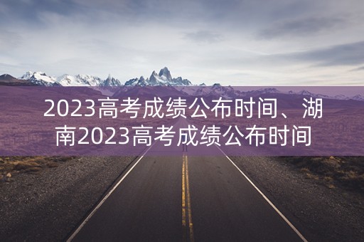 2023高考成绩公布时间、湖南2023高考成绩公布时间 2023高考成绩公布时间、湖南2023高考成绩公布时间
