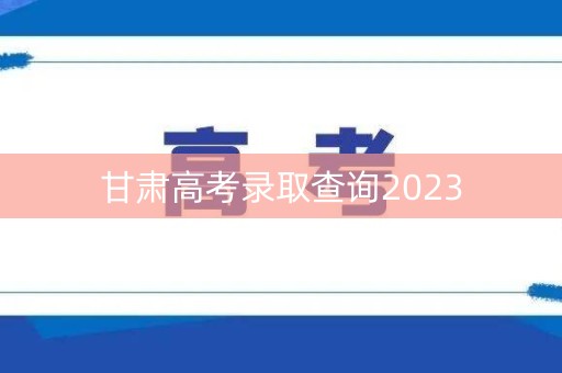 甘肃高考录取查询2023 甘肃高考录取查询2023