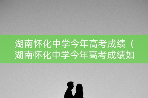 湖南怀化中学今年高考成绩（湖南怀化中学今年高考成绩如何）