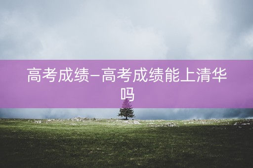 高考成绩—高考成绩能上清华吗 高考成绩—高考成绩能上清华吗