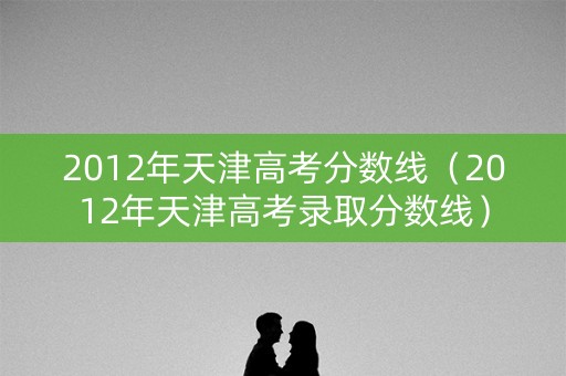 2012年天津高考分数线（2012年天津高考录取分数线）