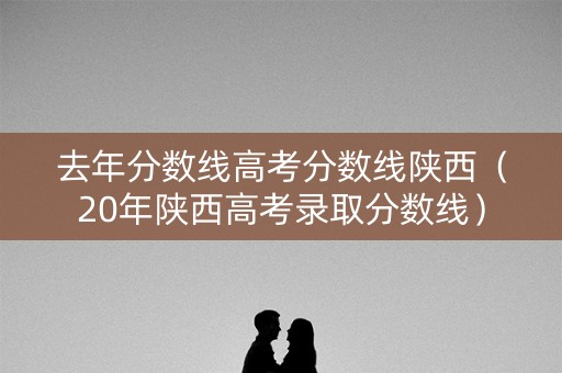 去年分数线高考分数线陕西（20年陕西高考录取分数线）