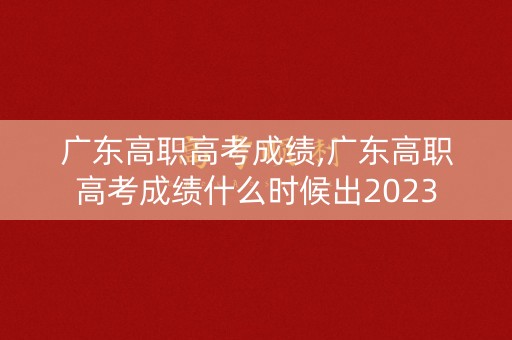 广东高职高考成绩,广东高职高考成绩什么时候出2023