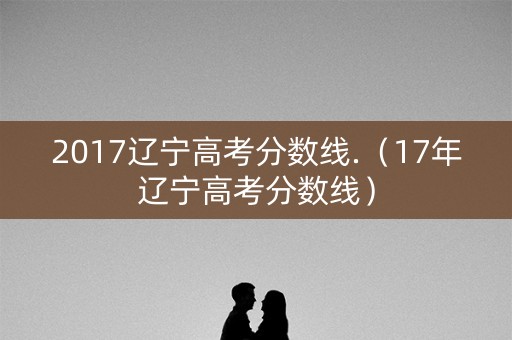 2017辽宁高考分数线.(17年辽宁高考分数线) 2017辽宁高考分数线.(17年辽宁高考分数线)