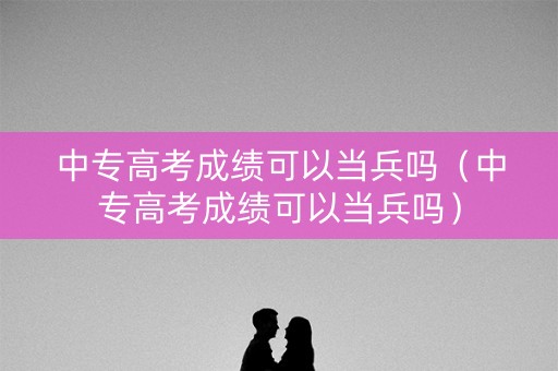 中专高考成绩可以当兵吗（中专高考成绩可以当兵吗）