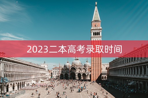 2023二本高考录取时间 2023二本高考录取时间