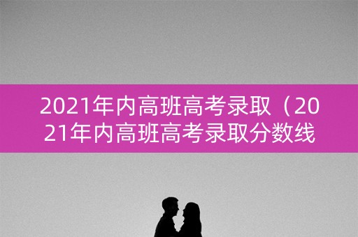 2021年内高班高考录取（2021年内高班高考录取分数线）