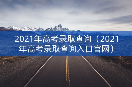 2021年高考录取查询（2021年高考录取查询入口官网）