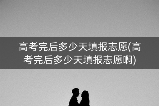 高考完后多少天填报志愿(高考完后多少天填报志愿啊)