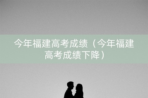 今年福建高考成绩（今年福建高考成绩下降）