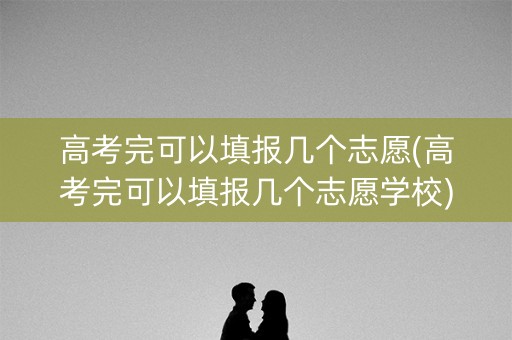 高考完可以填报几个志愿(高考完可以填报几个志愿学校) 高考完可以填报几个志愿(高考完可以填报几个志愿学校)