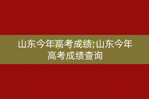 山东今年高考成绩;山东今年高考成绩查询 山东今年高考成绩;山东今年高考成绩查询