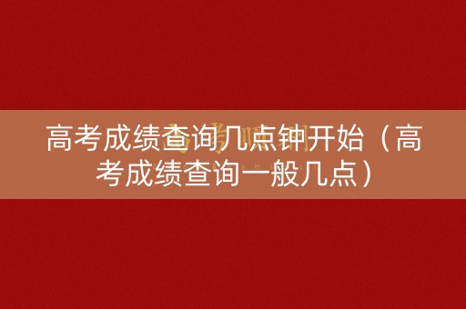 高考成绩查询几点钟开始（高考成绩查询一般几点）