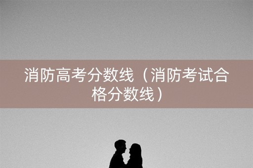 消防高考分数线（消防考试合格分数线）