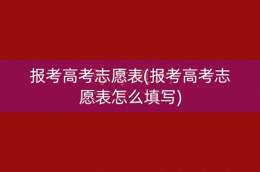 报考高考志愿表(报考高考志愿表怎么填写)