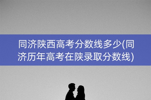 同济陕西高考分数线多少(同济历年高考在陕录取分数线)