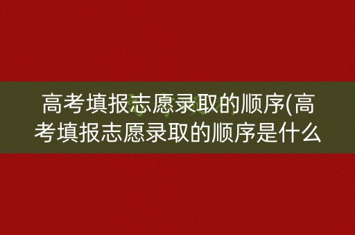 高考填报志愿录取的顺序(高考填报志愿录取的顺序是什么)