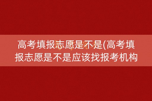 高考填报志愿是不是(高考填报志愿是不是应该找报考机构)