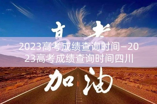 2023高考成绩查询时间—2023高考成绩查询时间四川