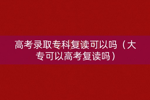 高考录取专科复读可以吗(大专可以高考复读吗) 高考录取专科复读可以吗(大专可以高考复读吗)