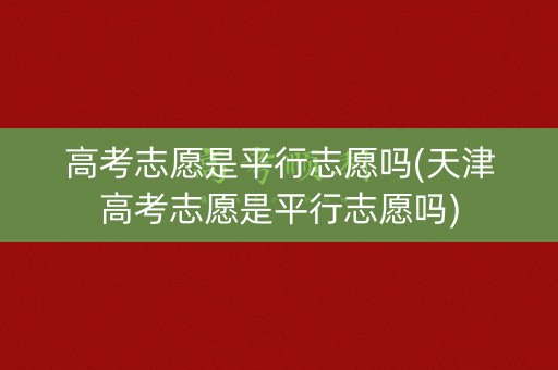 高考志愿是平行志愿吗(天津高考志愿是平行志愿吗)
