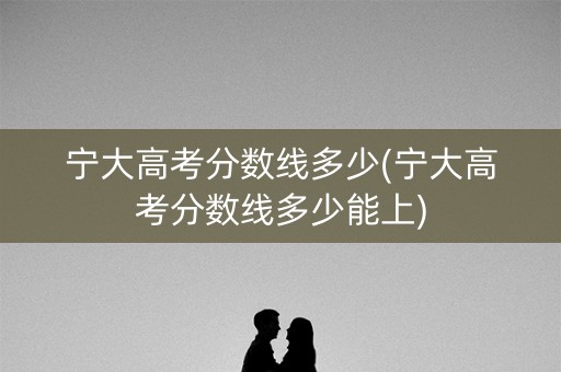 宁大高考分数线多少(宁大高考分数线多少能上)