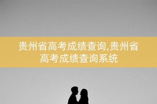 贵州省高考成绩查询,贵州省高考成绩查询系统