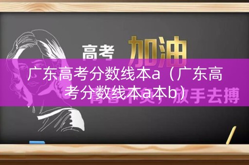 广东高考分数线本a（广东高考分数线本a本b）