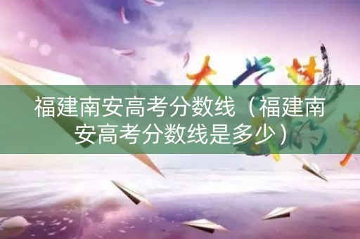 福建南安高考分数线（福建南安高考分数线是多少）