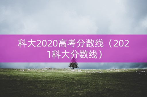 科大2020高考分数线(2021科大分数线) 科大2020高考分数线(2021科大分数线)