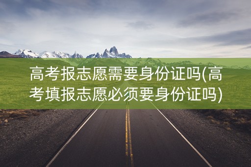 高考报志愿需要身份证吗(高考填报志愿必须要身份证吗) 高考报志愿需要身份证吗(高考填报志愿必须要身份证吗)