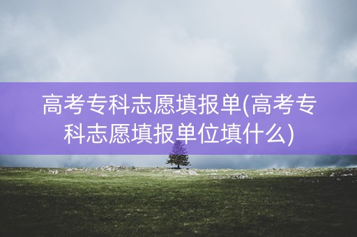 高考专科志愿填报单(高考专科志愿填报单位填什么)