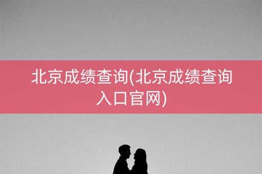 北京成绩查询(北京成绩查询入口官网) 北京成绩查询(北京成绩查询入口官网)