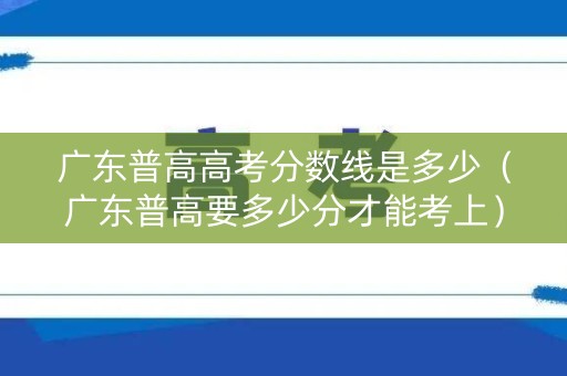 广东普高高考分数线是多少（广东普高要多少分才能考上）