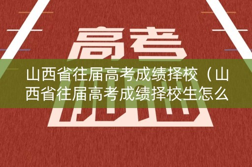 山西省往届高考成绩择校（山西省往届高考成绩择校生怎么算）