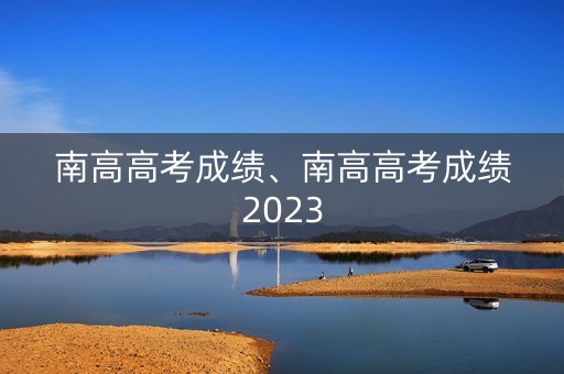 南高高考成绩、南高高考成绩2023 南高高考成绩、南高高考成绩2023