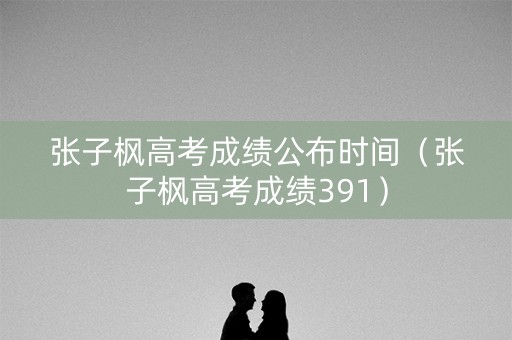 张子枫高考成绩公布时间（张子枫高考成绩391）