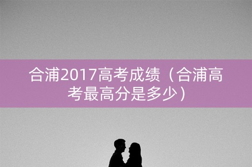 合浦2017高考成绩(合浦高考最高分是多少) 合浦2017高考成绩(合浦高考最高分是多少)