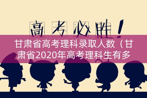 甘肃省高考理科录取人数(甘肃省2020年高考理科生有多少人) 甘肃省高考理科录取人数(甘肃省2020年高考理科生有多少人)