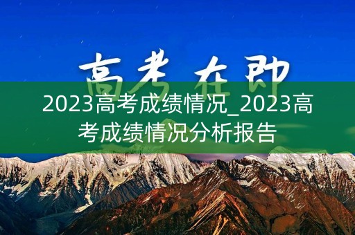 2023高考成绩情况_2023高考成绩情况分析报告 2023高考成绩情况_2023高考成绩情况分析报告