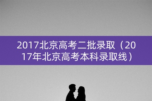 2017北京高考二批录取（2017年北京高考本科录取线）