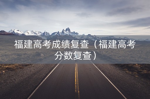 福建高考成绩复查(福建高考分数复查) 福建高考成绩复查(福建高考分数复查)